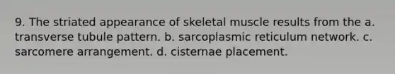 9. The striated appearance of skeletal muscle results from the a. transverse tubule pattern. b. sarcoplasmic reticulum network. c. sarcomere arrangement. d. cisternae placement.