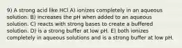 9) A strong acid like HCl A) ionizes completely in an aqueous solution. B) increases the pH when added to an aqueous solution. C) reacts with strong bases to create a buffered solution. D) is a strong buffer at low pH. E) both ionizes completely in aqueous solutions and is a strong buffer at low pH.