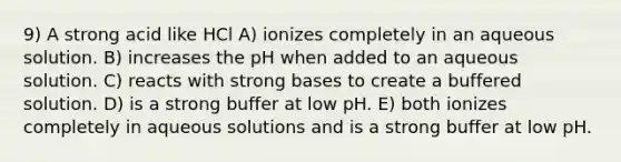 9) A strong acid like HCl A) ionizes completely in an aqueous solution. B) increases the pH when added to an aqueous solution. C) reacts with strong bases to create a buffered solution. D) is a strong buffer at low pH. E) both ionizes completely in aqueous solutions and is a strong buffer at low pH.