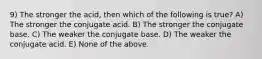 9) The stronger the acid, then which of the following is true? A) The stronger the conjugate acid. B) The stronger the conjugate base. C) The weaker the conjugate base. D) The weaker the conjugate acid. E) None of the above.