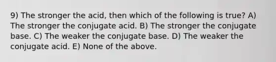 9) The stronger the acid, then which of the following is true? A) The stronger the conjugate acid. B) The stronger the conjugate base. C) The weaker the conjugate base. D) The weaker the conjugate acid. E) None of the above.