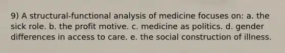 9) A structural-functional analysis of medicine focuses on: a. the sick role. b. the profit motive. c. medicine as politics. d. gender differences in access to care. e. the social construction of illness.