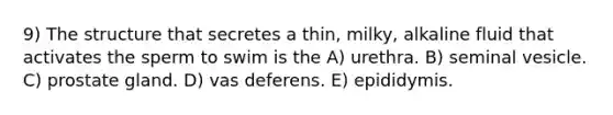 9) The structure that secretes a thin, milky, alkaline fluid that activates the sperm to swim is the A) urethra. B) seminal vesicle. C) prostate gland. D) vas deferens. E) epididymis.