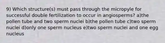 9) Which structure(s) must pass through the micropyle for successful double fertilization to occur in angiosperms? a)the pollen tube and two sperm nuclei b)the pollen tube c)two sperm nuclei d)only one sperm nucleus e)two sperm nuclei and one egg nucleus