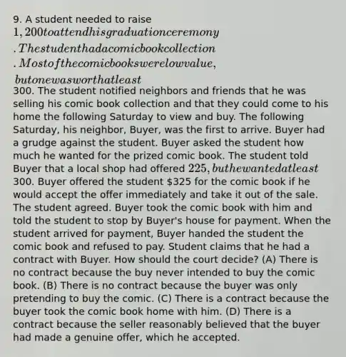 9. A student needed to raise 1,200 to attend his graduation ceremony. The student had a comic book collection. Most of the comic books were low value, but one was worth at least300. The student notified neighbors and friends that he was selling his comic book collection and that they could come to his home the following Saturday to view and buy. The following Saturday, his neighbor, Buyer, was the first to arrive. Buyer had a grudge against the student. Buyer asked the student how much he wanted for the prized comic book. The student told Buyer that a local shop had offered 225, but he wanted at least300. Buyer offered the student 325 for the comic book if he would accept the offer immediately and take it out of the sale. The student agreed. Buyer took the comic book with him and told the student to stop by Buyer's house for payment. When the student arrived for payment, Buyer handed the student the comic book and refused to pay. Student claims that he had a contract with Buyer. How should the court decide? (A) There is no contract because the buy never intended to buy the comic book. (B) There is no contract because the buyer was only pretending to buy the comic. (C) There is a contract because the buyer took the comic book home with him. (D) There is a contract because the seller reasonably believed that the buyer had made a genuine offer, which he accepted.