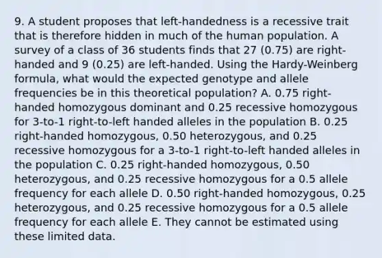 9. A student proposes that left-handedness is a recessive trait that is therefore hidden in much of the human population. A survey of a class of 36 students finds that 27 (0.75) are right-handed and 9 (0.25) are left-handed. Using the Hardy-Weinberg formula, what would the expected genotype and allele frequencies be in this theoretical population? A. 0.75 right-handed homozygous dominant and 0.25 recessive homozygous for 3-to-1 right-to-left handed alleles in the population B. 0.25 right-handed homozygous, 0.50 heterozygous, and 0.25 recessive homozygous for a 3-to-1 right-to-left handed alleles in the population C. 0.25 right-handed homozygous, 0.50 heterozygous, and 0.25 recessive homozygous for a 0.5 allele frequency for each allele D. 0.50 right-handed homozygous, 0.25 heterozygous, and 0.25 recessive homozygous for a 0.5 allele frequency for each allele E. They cannot be estimated using these limited data.