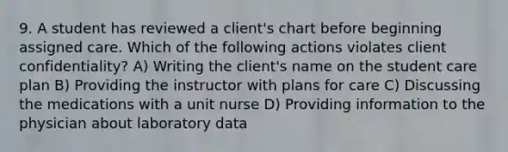 9. A student has reviewed a client's chart before beginning assigned care. Which of the following actions violates client confidentiality? A) Writing the client's name on the student care plan B) Providing the instructor with plans for care C) Discussing the medications with a unit nurse D) Providing information to the physician about laboratory data