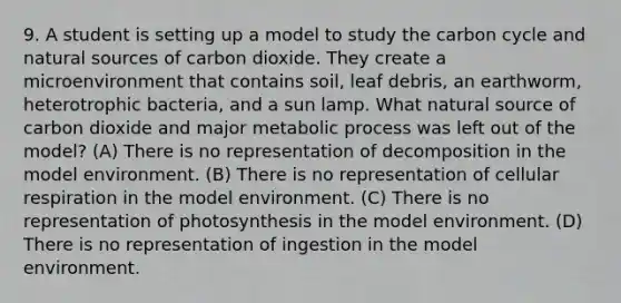 9. A student is setting up a model to study <a href='https://www.questionai.com/knowledge/kMvxsmmBPd-the-carbon-cycle' class='anchor-knowledge'>the carbon cycle</a> and natural sources of carbon dioxide. They create a microenvironment that contains soil, leaf debris, an earthworm, heterotrophic bacteria, and a sun lamp. What natural source of carbon dioxide and major metabolic process was left out of the model? (A) There is no representation of decomposition in the model environment. (B) There is no representation of <a href='https://www.questionai.com/knowledge/k1IqNYBAJw-cellular-respiration' class='anchor-knowledge'>cellular respiration</a> in the model environment. (C) There is no representation of photosynthesis in the model environment. (D) There is no representation of ingestion in the model environment.