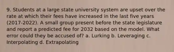 9. Students at a large state university system are upset over the rate at which their fees have increased in the last five years (2017-2022). A small group present before the state legislature and report a predicted fee for 2032 based on the model. What error could they be accused of? a. Lurking b. Leveraging c. Interpolating d. Extrapolating