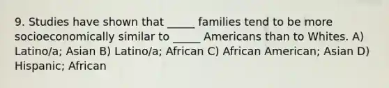 9. Studies have shown that _____ families tend to be more socioeconomically similar to _____ Americans than to Whites. A) Latino/a; Asian B) Latino/a; African C) African American; Asian D) Hispanic; African