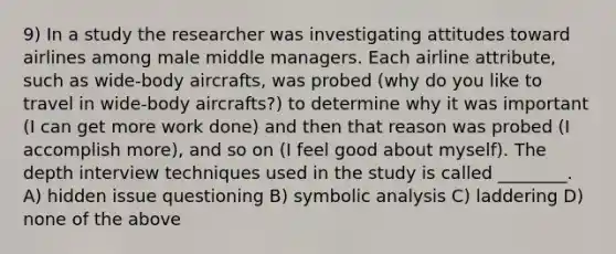 9) In a study the researcher was investigating attitudes toward airlines among male middle managers. Each airline attribute, such as wide-body aircrafts, was probed (why do you like to travel in wide-body aircrafts?) to determine why it was important (I can get more work done) and then that reason was probed (I accomplish more), and so on (I feel good about myself). The depth interview techniques used in the study is called ________. A) hidden issue questioning B) symbolic analysis C) laddering D) none of the above