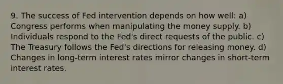 9. The success of Fed intervention depends on how well: a) Congress performs when manipulating the money supply. b) Individuals respond to the Fed's direct requests of the public. c) The Treasury follows the Fed's directions for releasing money. d) Changes in long-term interest rates mirror changes in short-term interest rates.