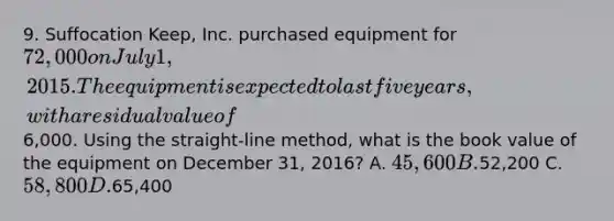 9. Suffocation Keep, Inc. purchased equipment for 72,000 on July 1, 2015. The equipment is expected to last five years, with a residual value of6,000. Using the straight-line method, what is the book value of the equipment on December 31, 2016? A. 45,600 B.52,200 C. 58,800 D.65,400