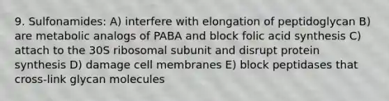 9. Sulfonamides: A) interfere with elongation of peptidoglycan B) are metabolic analogs of PABA and block folic acid synthesis C) attach to the 30S ribosomal subunit and disrupt protein synthesis D) damage cell membranes E) block peptidases that cross-link glycan molecules