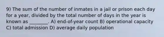 9) The sum of the number of inmates in a jail or prison each day for a year, divided by the total number of days in the year is known as ________. A) end-of-year count B) operational capacity C) total admission D) average daily population