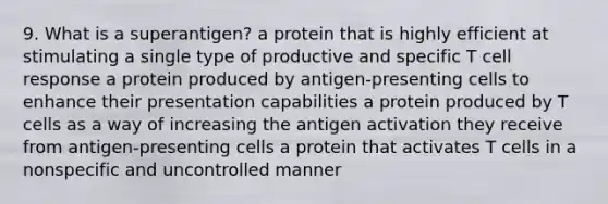 9. What is a superantigen? a protein that is highly efficient at stimulating a single type of productive and specific T cell response a protein produced by antigen-presenting cells to enhance their presentation capabilities a protein produced by T cells as a way of increasing the antigen activation they receive from antigen-presenting cells a protein that activates T cells in a nonspecific and uncontrolled manner