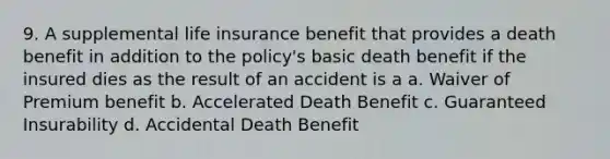 9. A supplemental life insurance benefit that provides a death benefit in addition to the policy's basic death benefit if the insured dies as the result of an accident is a a. Waiver of Premium benefit b. Accelerated Death Benefit c. Guaranteed Insurability d. Accidental Death Benefit