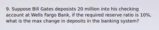 9. Suppose Bill Gates deposists 20 million into his checking account at Wells Fargo Bank, if the required reserve ratio is 10%, what is the max change in deposits in the banking system?