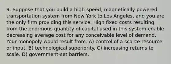 9. Suppose that you build a high-speed, magnetically powered transportation system from New York to Los Angeles, and you are the only firm providing this service. High fixed costs resulting from the enormous quantity of capital used in this system enable decreasing average cost for any conceivable level of demand. Your monopoly would result from: A) control of a scarce resource or input. B) technological superiority. C) increasing returns to scale. D) government-set barriers.