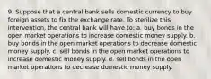 9. Suppose that a central bank sells domestic currency to buy foreign assets to fix the exchange rate. To sterilize this intervention, the central bank will have to: a. buy bonds in the open market operations to increase domestic money supply. b. buy bonds in the open market operations to decrease domestic money supply. c. sell bonds in the open market operations to increase domestic money supply. d. sell bonds in the open market operations to decrease domestic money supply.