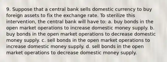 9. Suppose that a central bank sells domestic currency to buy foreign assets to fix the exchange rate. To sterilize this intervention, the central bank will have to: a. buy bonds in the open market operations to increase domestic money supply. b. buy bonds in the open market operations to decrease domestic money supply. c. sell bonds in the open market operations to increase domestic money supply. d. sell bonds in the open market operations to decrease domestic money supply.