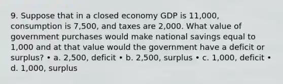 9. Suppose that in a closed economy GDP is 11,000, consumption is 7,500, and taxes are 2,000. What value of government purchases would make national savings equal to 1,000 and at that value would the government have a deficit or surplus? • a. 2,500, deficit • b. 2,500, surplus • c. 1,000, deficit • d. 1,000, surplus