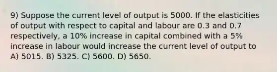 9) Suppose the current level of output is 5000. If the elasticities of output with respect to capital and labour are 0.3 and 0.7 respectively, a 10% increase in capital combined with a 5% increase in labour would increase the current level of output to A) 5015. B) 5325. C) 5600. D) 5650.