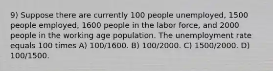 9) Suppose there are currently 100 people unemployed, 1500 people employed, 1600 people in the labor force, and 2000 people in the working age population. The unemployment rate equals 100 times A) 100/1600. B) 100/2000. C) 1500/2000. D) 100/1500.