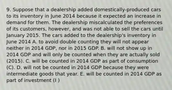 9. Suppose that a dealership added domestically-produced cars to its inventory in June 2014 because it expected an increase in demand for them. The dealership miscalculated the preferences of its customers, however, and was not able to sell the cars until January 2015. The cars added to the dealership's inventory in June 2014 A. to avoid double counting they will not appear neither in 2014 GDP, nor in 2015 GDP. B. will not show up in 2014 GDP and will only be counted when they are actually sold (2015). C. will be counted in 2014 GDP as part of consumption (C). D. will not be counted in 2014 GDP because they were intermediate goods that year. E. will be counted in 2014 GDP as part of investment (I )