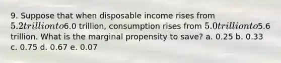 9. Suppose that when disposable income rises from 5.2 trillion to6.0 trillion, consumption rises from 5.0 trillion to5.6 trillion. What is the marginal propensity to save? a. 0.25 b. 0.33 c. 0.75 d. 0.67 e. 0.07