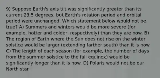 9) Suppose Earth's axis tilt was significantly greater than its current 23.5 degrees, but Earth's rotation period and orbital period were unchanged. Which statement below would not be true? A) Summers and winters would be more severe (for example, hotter and colder, respectively) than they are now. B) The region of Earth where the Sun does not rise on the winter solstice would be larger (extending farther south) than it is now. C) The length of each season (for example, the number of days from the summer solstice to the fall equinox) would be significantly longer than it is now. D) Polaris would not be our North star.