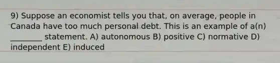 9) Suppose an economist tells you that, on average, people in Canada have too much personal debt. This is an example of a(n) ________ statement. A) autonomous B) positive C) normative D) independent E) induced