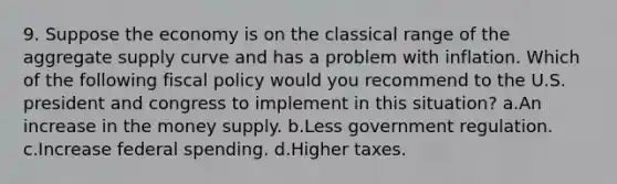 9. Suppose the economy is on the classical range of the aggregate supply curve and has a problem with inflation. Which of the following <a href='https://www.questionai.com/knowledge/kPTgdbKdvz-fiscal-policy' class='anchor-knowledge'>fiscal policy</a> would you recommend to the U.S. president and congress to implement in this situation? a.An increase in the money supply. b.Less government regulation. c.Increase federal spending. d.Higher taxes.