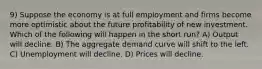 9) Suppose the economy is at full employment and firms become more optimistic about the future profitability of new investment. Which of the following will happen in the short run? A) Output will decline. B) The aggregate demand curve will shift to the left. C) Unemployment will decline. D) Prices will decline.