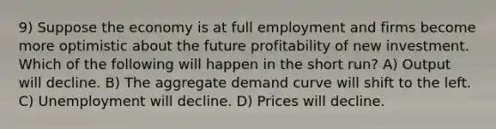 9) Suppose the economy is at full employment and firms become more optimistic about the future profitability of new investment. Which of the following will happen in the short run? A) Output will decline. B) The aggregate demand curve will shift to the left. C) Unemployment will decline. D) Prices will decline.