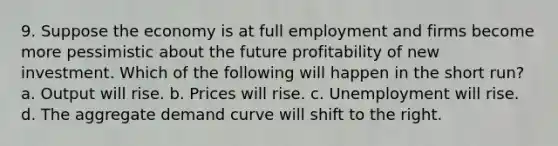 9. Suppose the economy is at full employment and firms become more pessimistic about the future profitability of new investment. Which of the following will happen in the short run? a. Output will rise. b. Prices will rise. c. Unemployment will rise. d. The aggregate demand curve will shift to the right.