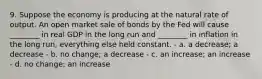 9. Suppose the economy is producing at the natural rate of output. An open market sale of bonds by the Fed will cause ________ in real GDP in the long run and ________ in inflation in the long run, everything else held constant. - a. a decrease; a decrease - b. no change; a decrease - c. an increase; an increase - d. no change; an increase