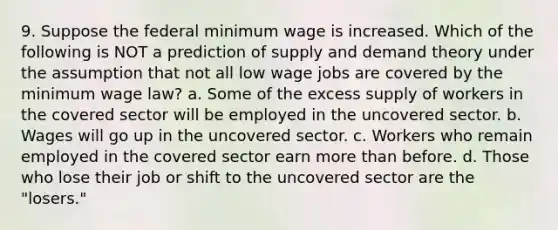 9. Suppose the federal minimum wage is increased. Which of the following is NOT a prediction of supply and demand theory under the assumption that not all low wage jobs are covered by the minimum wage law? a. Some of the excess supply of workers in the covered sector will be employed in the uncovered sector. b. Wages will go up in the uncovered sector. c. Workers who remain employed in the covered sector earn more than before. d. Those who lose their job or shift to the uncovered sector are the "losers."