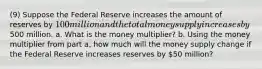 (9) Suppose the Federal Reserve increases the amount of reserves by 100 million and the total money supply increases by500 million. a. What is the money multiplier? b. Using the money multiplier from part a, how much will the money supply change if the Federal Reserve increases reserves by 50 million?