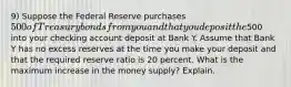 9) Suppose the Federal Reserve purchases 500 of Treasury bonds from you and that you deposit the500 into your checking account deposit at Bank Y. Assume that Bank Y has no excess reserves at the time you make your deposit and that the required reserve ratio is 20 percent. What is the maximum increase in the money supply? Explain.