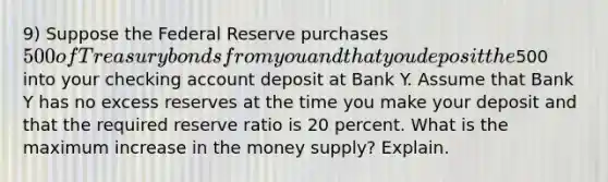 9) Suppose the Federal Reserve purchases 500 of Treasury bonds from you and that you deposit the500 into your checking account deposit at Bank Y. Assume that Bank Y has no excess reserves at the time you make your deposit and that the required reserve ratio is 20 percent. What is the maximum increase in the money supply? Explain.