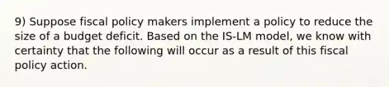 9) Suppose fiscal policy makers implement a policy to reduce the size of a budget deficit. Based on the IS-LM model, we know with certainty that the following will occur as a result of this fiscal policy action.