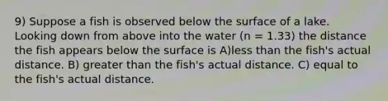 9) Suppose a fish is observed below the surface of a lake. Looking down from above into the water (n = 1.33) the distance the fish appears below the surface is A)less than the fish's actual distance. B) greater than the fish's actual distance. C) equal to the fish's actual distance.