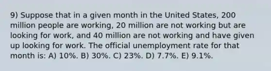 9) Suppose that in a given month in the United States, 200 million people are working, 20 million are not working but are looking for work, and 40 million are not working and have given up looking for work. The official unemployment rate for that month is: A) 10%. B) 30%. C) 23%. D) 7.7%. E) 9.1%.