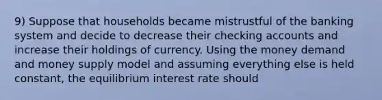 9) Suppose that households became mistrustful of the banking system and decide to decrease their checking accounts and increase their holdings of currency. Using the money demand and money supply model and assuming everything else is held constant, the equilibrium interest rate should