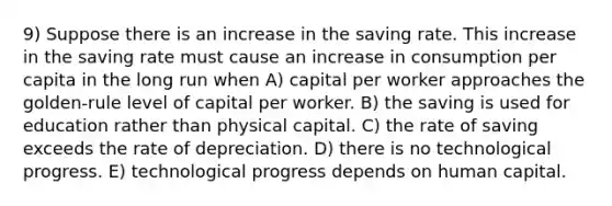 9) Suppose there is an increase in the saving rate. This increase in the saving rate must cause an increase in consumption per capita in the long run when A) capital per worker approaches the golden-rule level of capital per worker. B) the saving is used for education rather than physical capital. C) the rate of saving exceeds the rate of depreciation. D) there is no technological progress. E) technological progress depends on human capital.