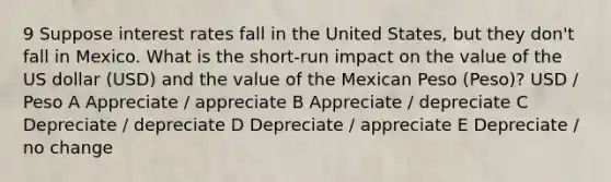 9 Suppose interest rates fall in the United States, but they don't fall in Mexico. What is the short-run impact on the value of the US dollar (USD) and the value of the Mexican Peso (Peso)? USD / Peso A Appreciate / appreciate B Appreciate / depreciate C Depreciate / depreciate D Depreciate / appreciate E Depreciate / no change