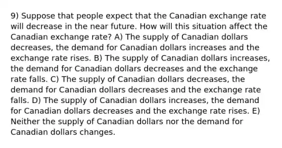 9) Suppose that people expect that the Canadian exchange rate will decrease in the near future. How will this situation affect the Canadian exchange rate? A) The supply of Canadian dollars decreases, the demand for Canadian dollars increases and the exchange rate rises. B) The supply of Canadian dollars increases, the demand for Canadian dollars decreases and the exchange rate falls. C) The supply of Canadian dollars decreases, the demand for Canadian dollars decreases and the exchange rate falls. D) The supply of Canadian dollars increases, the demand for Canadian dollars decreases and the exchange rate rises. E) Neither the supply of Canadian dollars nor the demand for Canadian dollars changes.