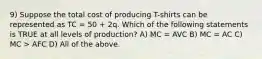 9) Suppose the total cost of producing T-shirts can be represented as TC = 50 + 2q. Which of the following statements is TRUE at all levels of production? A) MC = AVC B) MC = AC C) MC > AFC D) All of the above.