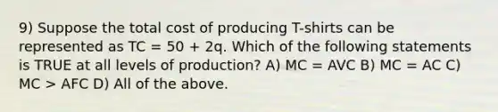 9) Suppose the total cost of producing T-shirts can be represented as TC = 50 + 2q. Which of the following statements is TRUE at all levels of production? A) MC = AVC B) MC = AC C) MC > AFC D) All of the above.